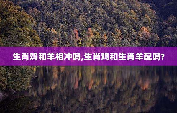 生肖鸡和羊相冲吗,生肖鸡和生肖羊配吗?