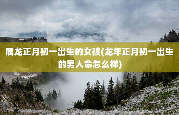 属龙正月初一出生的女孩(龙年正月初一出生的男人命怎么样)