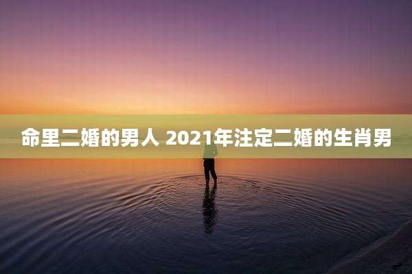 命里二婚的男人 2021年注定二婚的生肖男