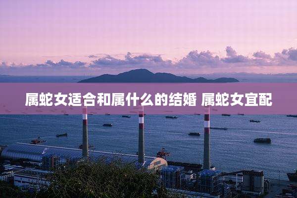 属蛇女适合和属什么的结婚 属蛇女宜配