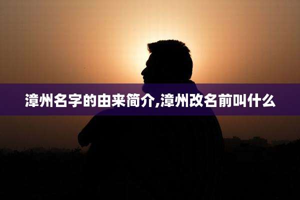 漳州名字的由来简介,漳州改名前叫什么