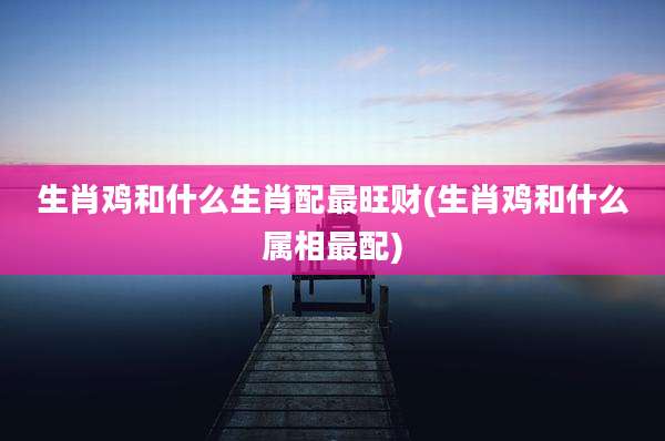生肖鸡和什么生肖配最旺财(生肖鸡和什么属相最配)