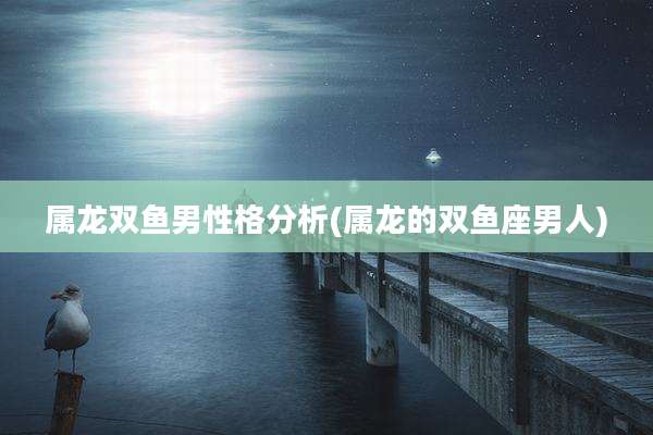 属龙双鱼男性格分析(属龙的双鱼座男人)
