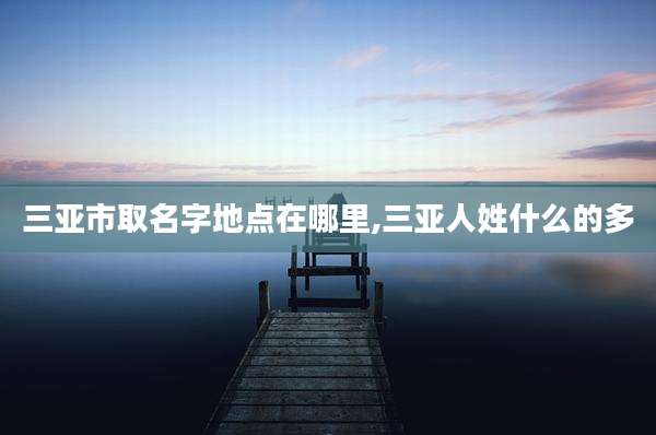三亚市取名字地点在哪里,三亚人姓什么的多