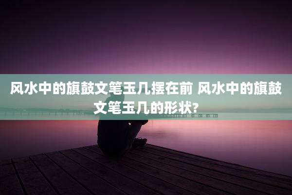 风水中的旗鼓文笔玉几摆在前 风水中的旗鼓文笔玉几的形状?