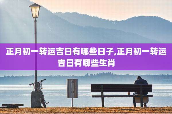 正月初一转运吉日有哪些日子,正月初一转运吉日有哪些生肖