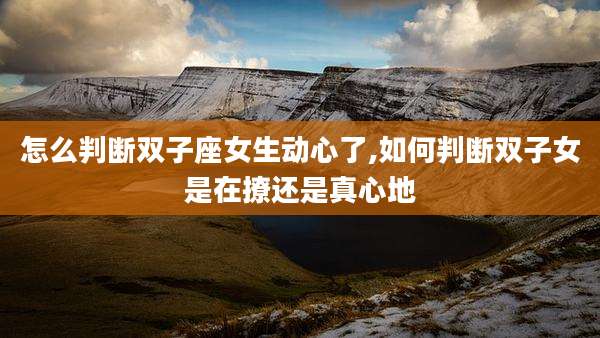 怎么判断双子座女生动心了,如何判断双子女是在撩还是真心地