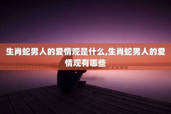 生肖蛇男人的爱情观是什么,生肖蛇男人的爱情观有哪些
