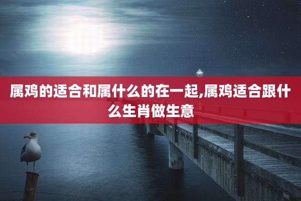 属鸡的适合和属什么的在一起,属鸡适合跟什么生肖做生意
