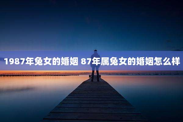 1987年兔女的婚姻 87年属兔女的婚姻怎么样