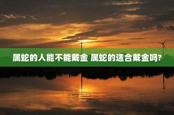 属蛇的人能不能戴金 属蛇的适合戴金吗?