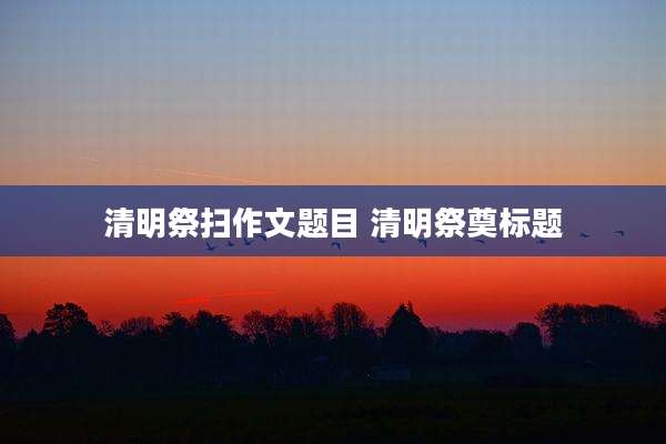 清明祭扫作文题目 清明祭奠标题