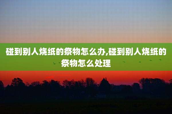 碰到别人烧纸的祭物怎么办,碰到别人烧纸的祭物怎么处理