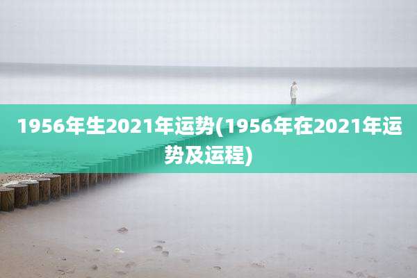 1956年生2021年运势(1956年在2021年运势及运程)