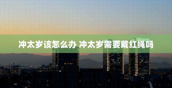 冲太岁该怎么办 冲太岁需要戴红绳吗