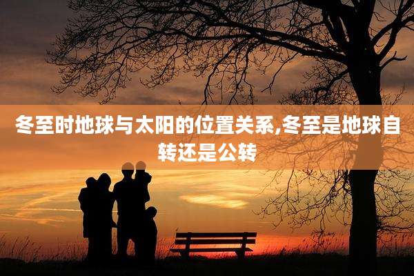 冬至时地球与太阳的位置关系,冬至是地球自转还是公转