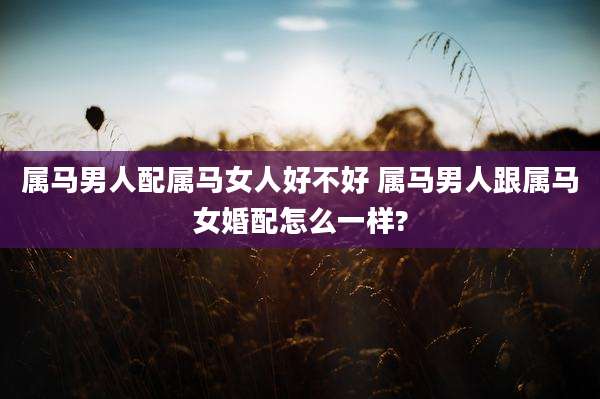 属马男人配属马女人好不好 属马男人跟属马女婚配怎么一样?