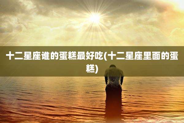 十二星座谁的蛋糕最好吃(十二星座里面的蛋糕)
