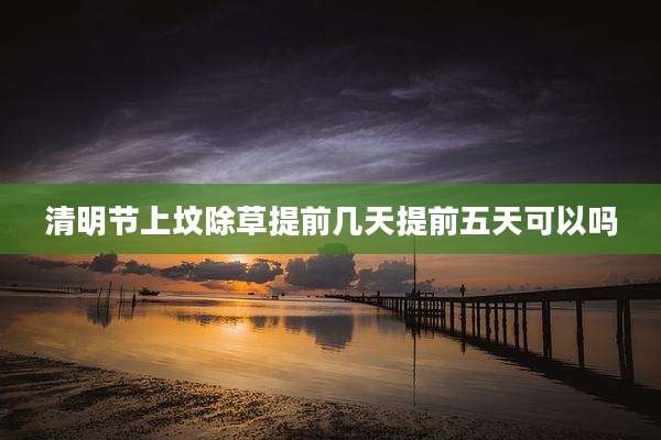清明节上坟除草提前几天提前五天可以吗