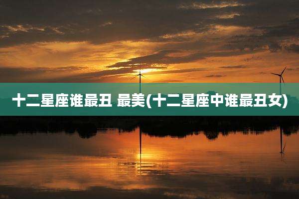 十二星座谁最丑 最美(十二星座中谁最丑女)
