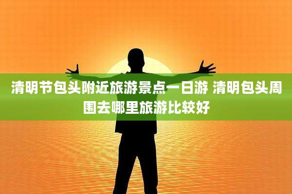 清明节包头附近旅游景点一日游 清明包头周围去哪里旅游比较好