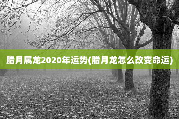 腊月属龙2020年运势(腊月龙怎么改变命运)