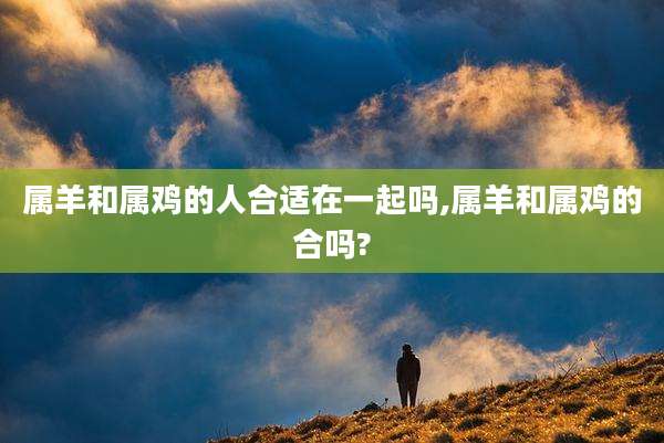 属羊和属鸡的人合适在一起吗,属羊和属鸡的合吗?