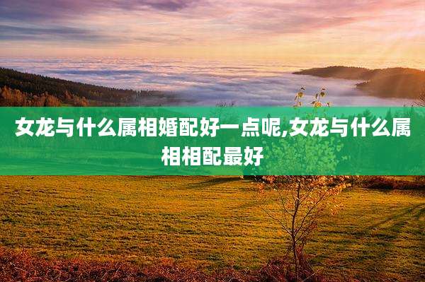 女龙与什么属相婚配好一点呢,女龙与什么属相相配最好