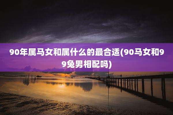 90年属马女和属什么的最合适(90马女和99兔男相配吗)