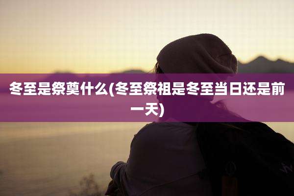 冬至是祭奠什么(冬至祭祖是冬至当日还是前一天)