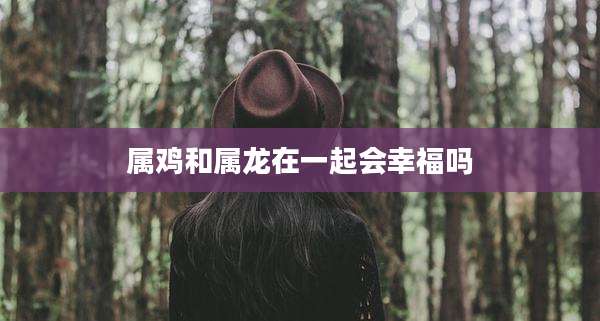 属鸡和属龙在一起会幸福吗
