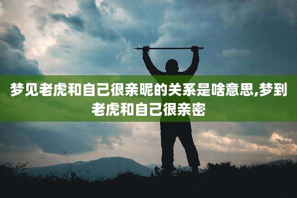 梦见老虎和自己很亲昵的关系是啥意思,梦到老虎和自己很亲密