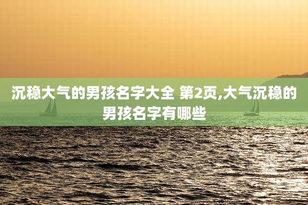 沉稳大气的男孩名字大全 第2页,大气沉稳的男孩名字有哪些