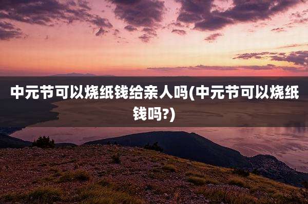 中元节可以烧纸钱给亲人吗(中元节可以烧纸钱吗?)