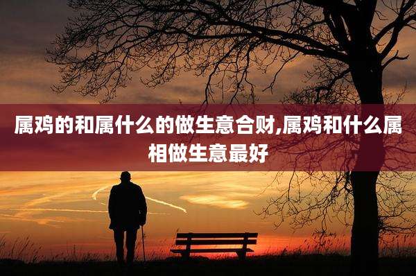 属鸡的和属什么的做生意合财,属鸡和什么属相做生意最好