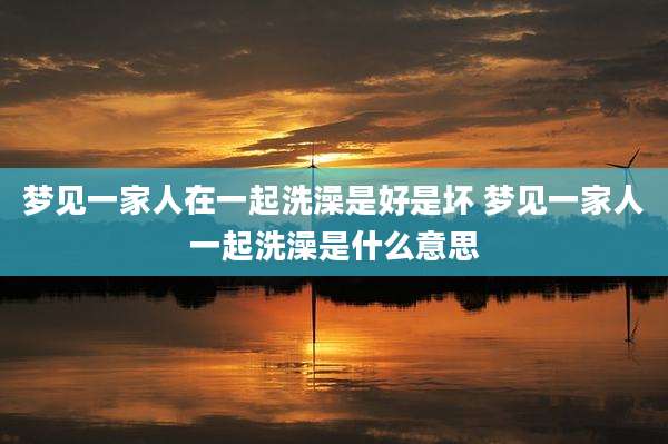 梦见一家人在一起洗澡是好是坏 梦见一家人一起洗澡是什么意思