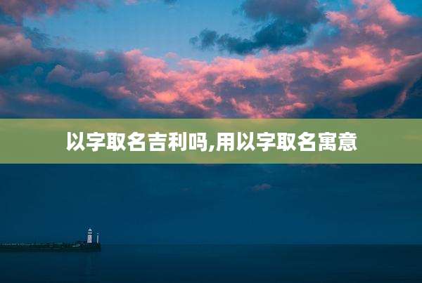 以字取名吉利吗,用以字取名寓意