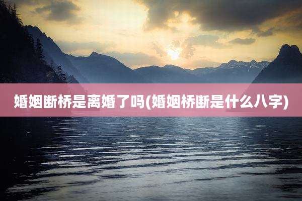 婚姻断桥是离婚了吗(婚姻桥断是什么八字)