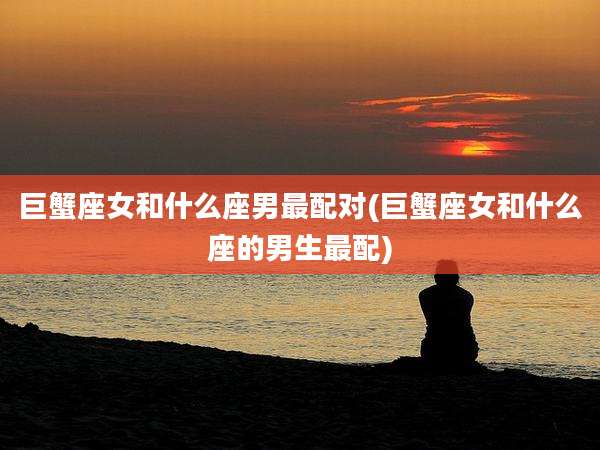 巨蟹座女和什么座男最配对(巨蟹座女和什么座的男生最配)