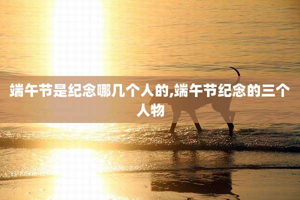 端午节是纪念哪几个人的,端午节纪念的三个人物