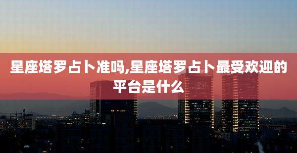 星座塔罗占卜准吗,星座塔罗占卜最受欢迎的平台是什么