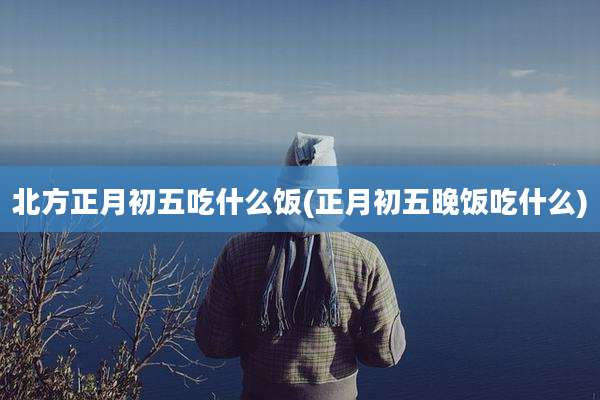 北方正月初五吃什么饭(正月初五晚饭吃什么)
