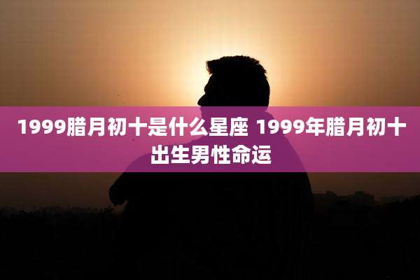 1999腊月初十是什么星座 1999年腊月初十出生男性命运