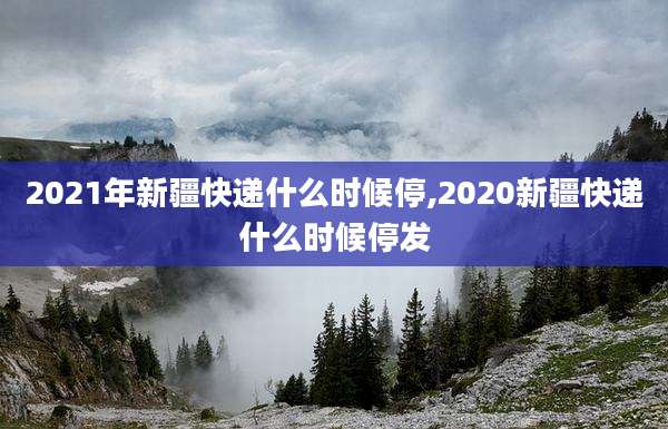 2021年新疆快递什么时候停,2020新疆快递什么时候停发