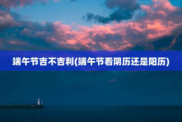 端午节吉不吉利(端午节看阴历还是阳历)