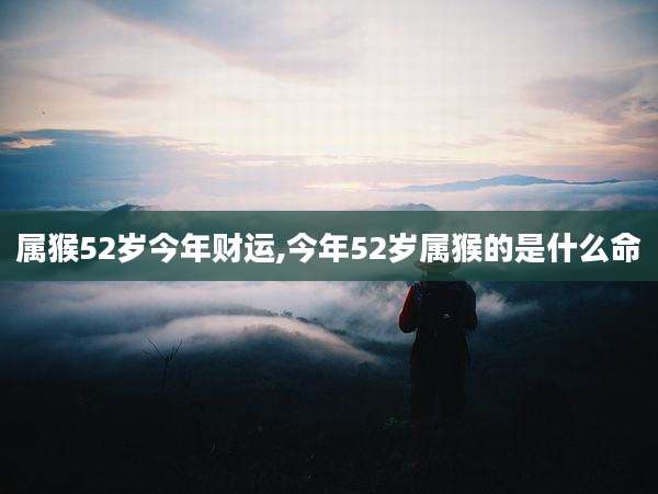 属猴52岁今年财运,今年52岁属猴的是什么命