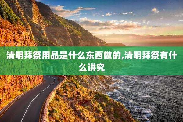 清明拜祭用品是什么东西做的,清明拜祭有什么讲究