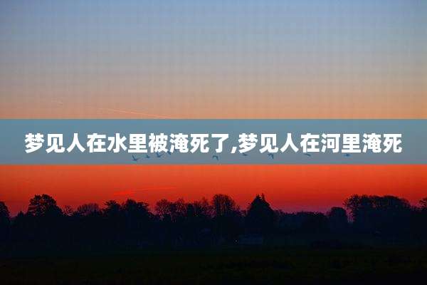 梦见人在水里被淹死了,梦见人在河里淹死