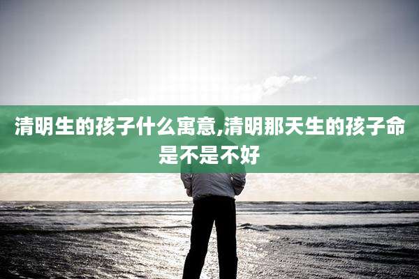 清明生的孩子什么寓意,清明那天生的孩子命是不是不好