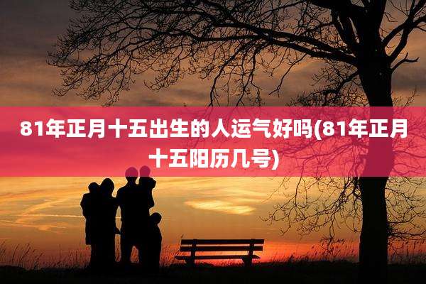 81年正月十五出生的人运气好吗(81年正月十五阳历几号)